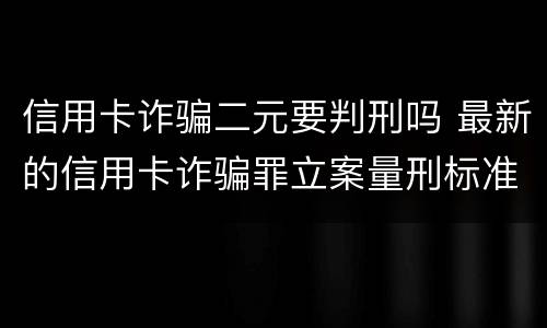 信用卡诈骗二元要判刑吗 最新的信用卡诈骗罪立案量刑标准