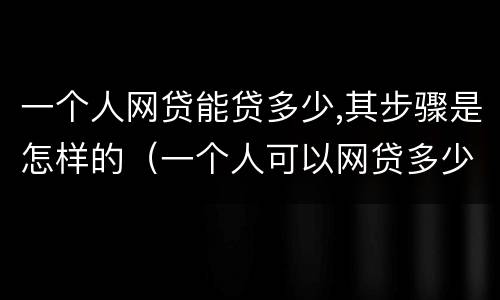 一个人网贷能贷多少,其步骤是怎样的（一个人可以网贷多少家有限制吗）