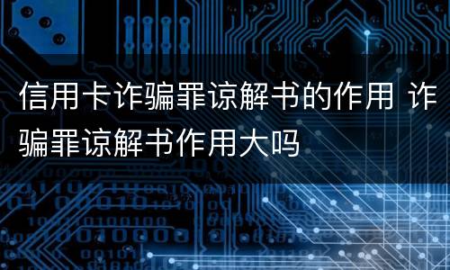 信用卡诈骗罪谅解书的作用 诈骗罪谅解书作用大吗