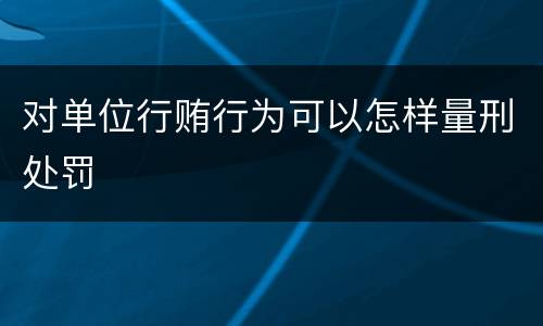 对单位行贿行为可以怎样量刑处罚