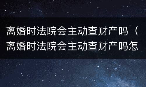 离婚时法院会主动查财产吗（离婚时法院会主动查财产吗怎么查）