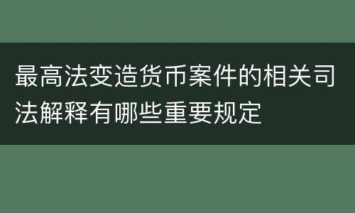 最高法变造货币案件的相关司法解释有哪些重要规定