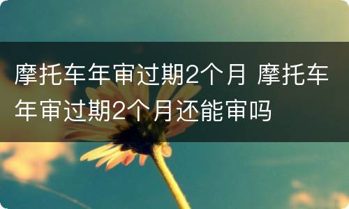 摩托车年审过期2个月 摩托车年审过期2个月还能审吗