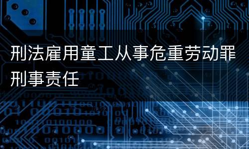 刑法雇用童工从事危重劳动罪刑事责任