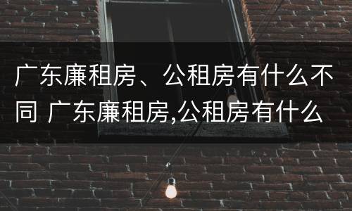 广东廉租房、公租房有什么不同 广东廉租房,公租房有什么不同吗
