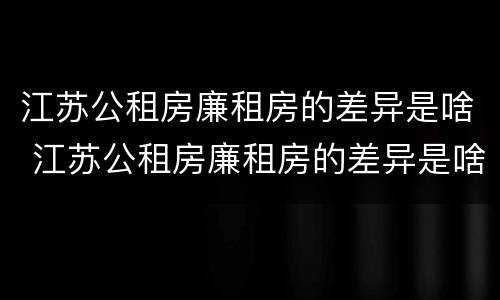 江苏公租房廉租房的差异是啥 江苏公租房廉租房的差异是啥呀