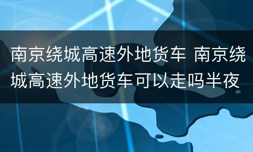 南京绕城高速外地货车 南京绕城高速外地货车可以走吗半夜