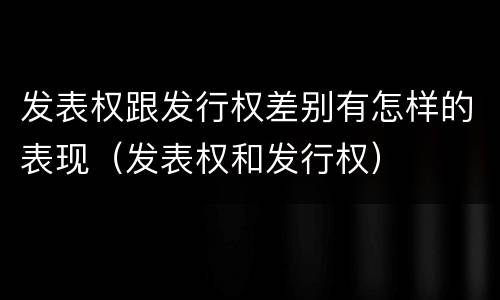 发表权跟发行权差别有怎样的表现（发表权和发行权）
