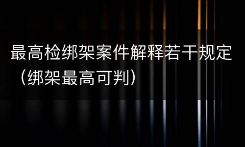 最高检绑架案件解释若干规定（绑架最高可判）
