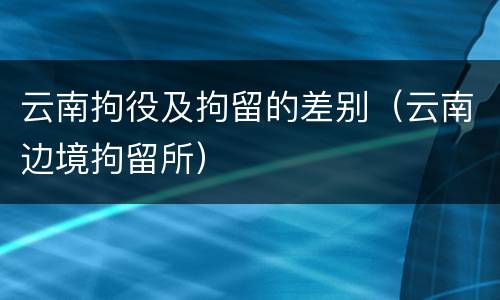 云南拘役及拘留的差别（云南边境拘留所）