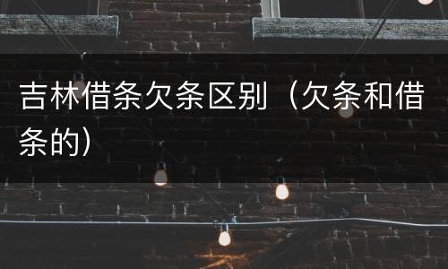 吉林借条欠条区别（欠条和借条的）