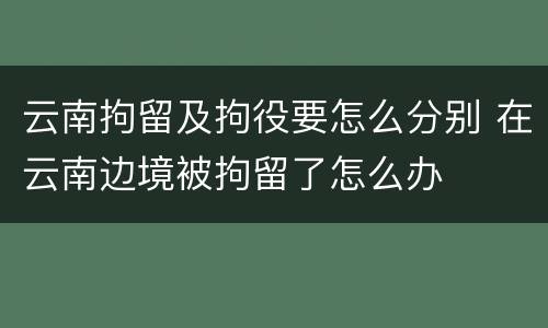 云南拘留及拘役要怎么分别 在云南边境被拘留了怎么办