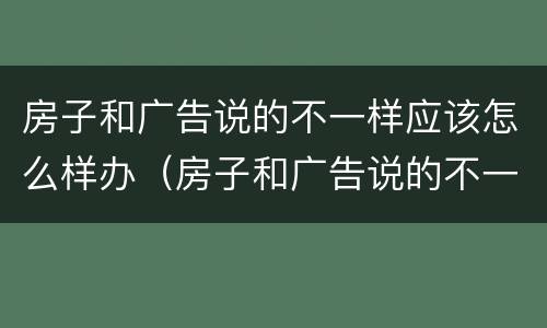 房子和广告说的不一样应该怎么样办（房子和广告说的不一样应该怎么样办呢）