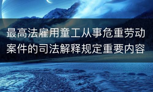 最高法雇用童工从事危重劳动案件的司法解释规定重要内容有哪些