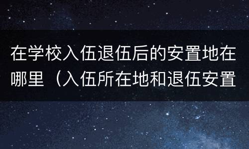 在学校入伍退伍后的安置地在哪里（入伍所在地和退伍安置地）