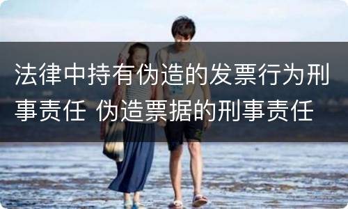 法律中持有伪造的发票行为刑事责任 伪造票据的刑事责任