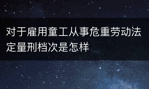对于雇用童工从事危重劳动法定量刑档次是怎样