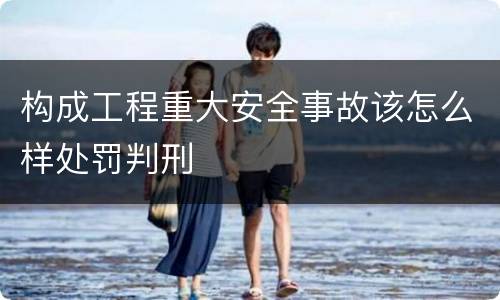 构成工程重大安全事故该怎么样处罚判刑