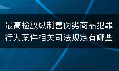 最高检放纵制售伪劣商品犯罪行为案件相关司法规定有哪些主要内容