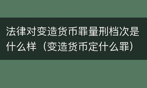 法律对变造货币罪量刑档次是什么样（变造货币定什么罪）
