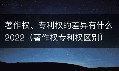 著作权、专利权的差异有什么2022（著作权专利权区别）
