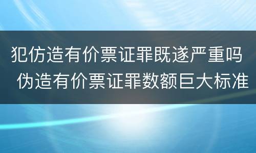 犯仿造有价票证罪既遂严重吗 伪造有价票证罪数额巨大标准