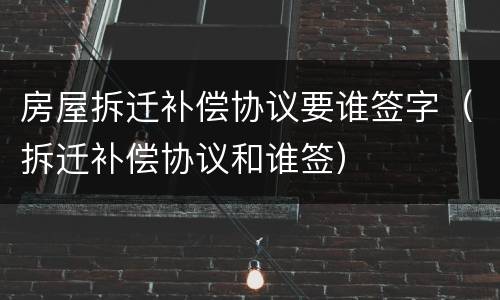 房屋拆迁补偿协议要谁签字（拆迁补偿协议和谁签）