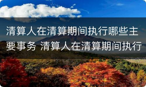 清算人在清算期间执行哪些主要事务 清算人在清算期间执行哪些主要事务
