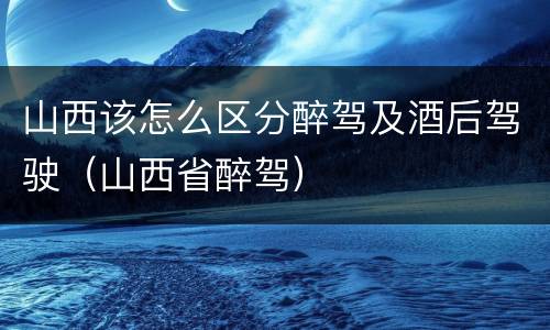 山西该怎么区分醉驾及酒后驾驶（山西省醉驾）