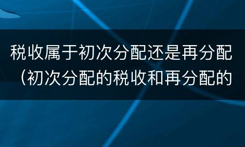 税收属于初次分配还是再分配（初次分配的税收和再分配的税收有什么区别）