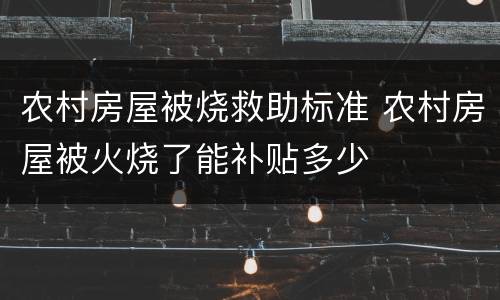 农村房屋被烧救助标准 农村房屋被火烧了能补贴多少