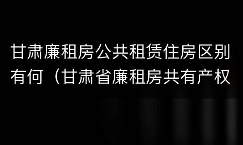 甘肃廉租房公共租赁住房区别有何（甘肃省廉租房共有产权管理办法）