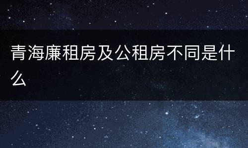 青海廉租房及公租房不同是什么
