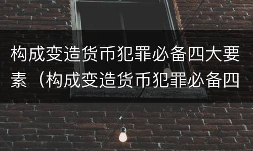 构成变造货币犯罪必备四大要素（构成变造货币犯罪必备四大要素是）