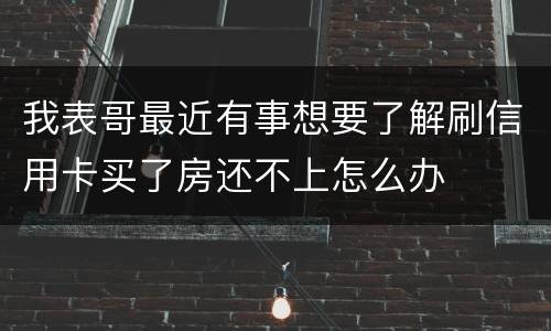 我表哥最近有事想要了解刷信用卡买了房还不上怎么办