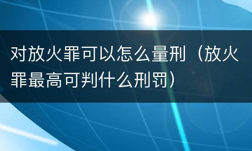 对放火罪可以怎么量刑（放火罪最高可判什么刑罚）