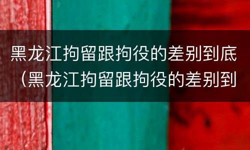 黑龙江拘留跟拘役的差别到底（黑龙江拘留跟拘役的差别到底有多大）