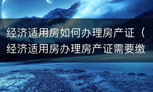 经济适用房如何办理房产证（经济适用房办理房产证需要缴纳什么费用）