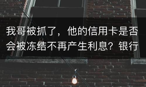 我哥被抓了，他的信用卡是否会被冻结不再产生利息？银行上门找我们家属应该怎么办