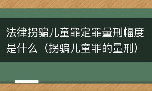 法律拐骗儿童罪定罪量刑幅度是什么（拐骗儿童罪的量刑）