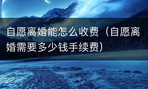 自愿离婚能怎么收费（自愿离婚需要多少钱手续费）