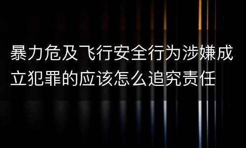暴力危及飞行安全行为涉嫌成立犯罪的应该怎么追究责任