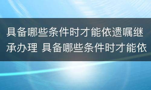 具备哪些条件时才能依遗嘱继承办理 具备哪些条件时才能依遗嘱继承办理手续