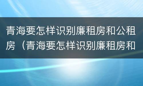 青海要怎样识别廉租房和公租房（青海要怎样识别廉租房和公租房呢）