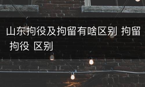 山东拘役及拘留有啥区别 拘留 拘役 区别