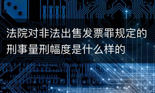 法院对非法出售发票罪规定的刑事量刑幅度是什么样的
