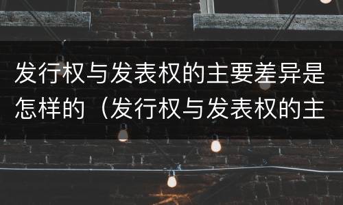 发行权与发表权的主要差异是怎样的（发行权与发表权的主要差异是怎样的）