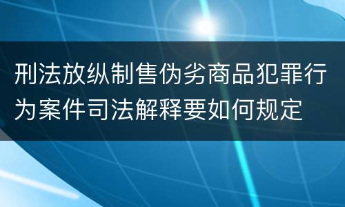 刑法放纵制售伪劣商品犯罪行为案件司法解释要如何规定