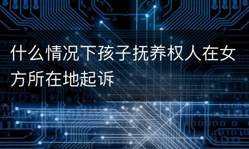 什么情况下孩子抚养权人在女方所在地起诉