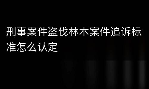 刑事案件盗伐林木案件追诉标准怎么认定